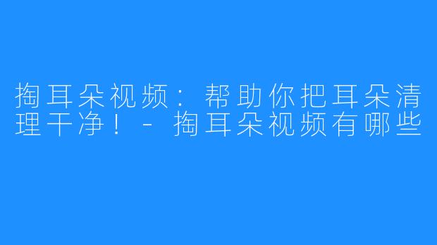 掏耳朵视频：帮助你把耳朵清理干净！-掏耳朵视频有哪些