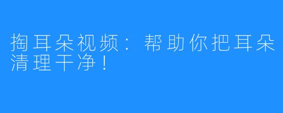 掏耳朵视频：帮助你把耳朵清理干净！