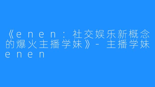 《enen：社交娱乐新概念的爆火主播学妹》-主播学妹enen