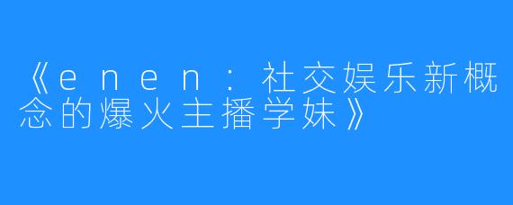 《enen：社交娱乐新概念的爆火主播学妹》