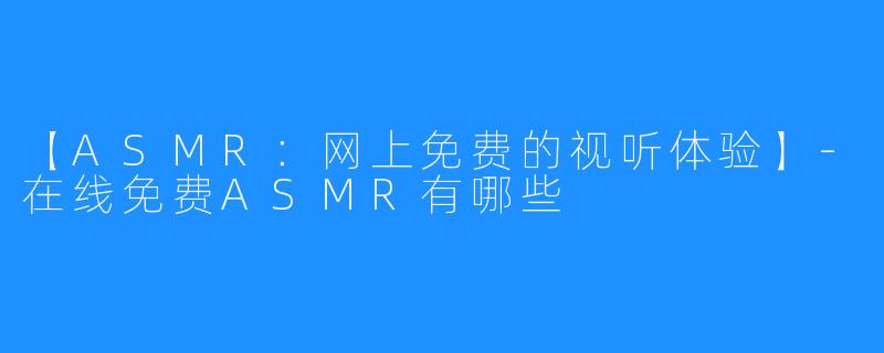 【ASMR：网上免费的视听体验】-在线免费ASMR有哪些