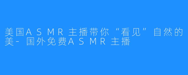 美国ASMR主播带你“看见”自然的美-国外免费ASMR主播