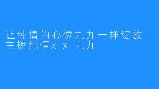 让纯情的心像九九一样绽放-主播纯情xx九九