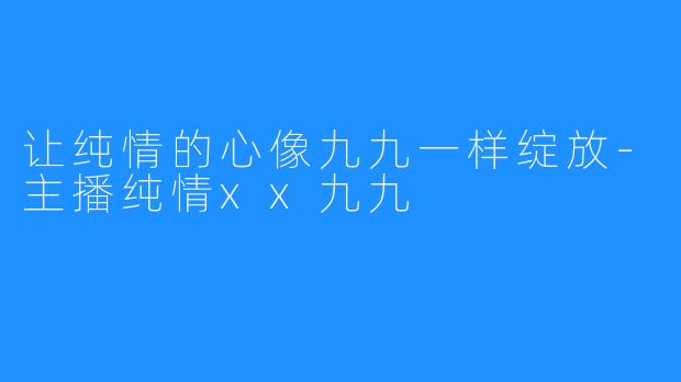 让纯情的心像九九一样绽放-主播纯情xx九九