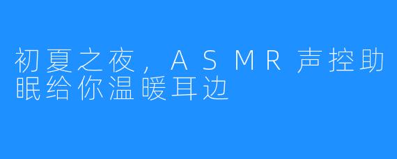 初夏之夜，ASMR声控助眠给你温暖耳边
