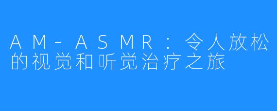 AM-ASMR：令人放松的视觉和听觉治疗之旅