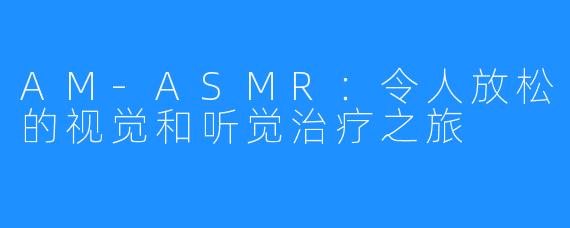 AM-ASMR:令人放松的视觉和听觉治疗之旅