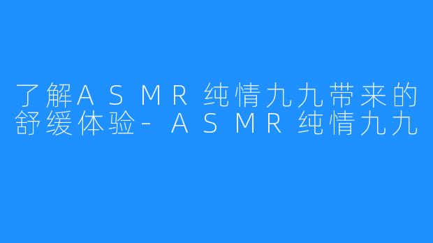 了解ASMR纯情九九带来的舒缓体验-ASMR纯情九九