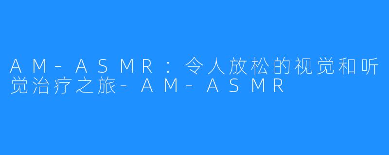 AM-ASMR：令人放松的视觉和听觉治疗之旅-AM-ASMR