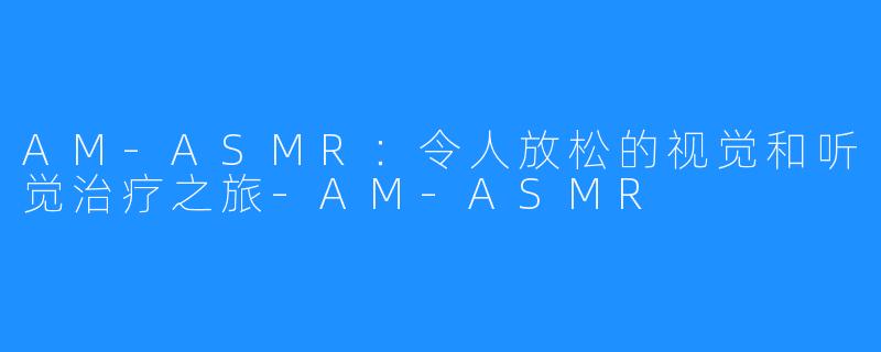 AM-ASMR:令人放松的视觉和听觉治疗之旅-AM-ASMR