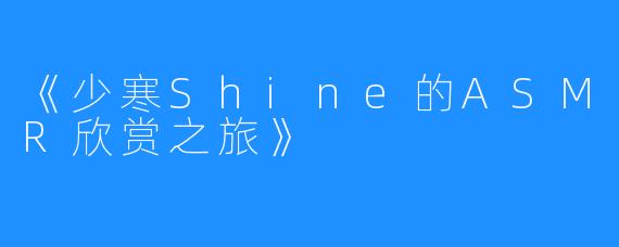 《少寒Shine的ASMR欣赏之旅》