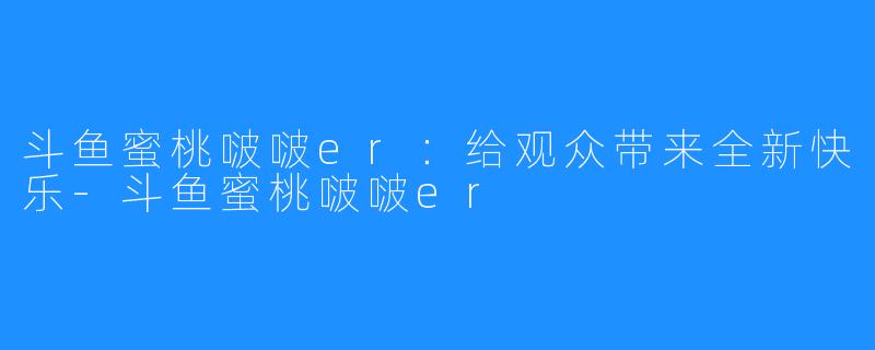 斗鱼蜜桃啵啵er:给观众带来全新快乐-斗鱼蜜桃啵啵er