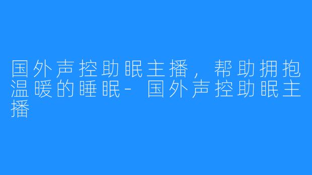 国外声控助眠主播，帮助拥抱温暖的睡眠-国外声控助眠主播