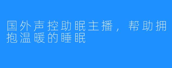 国外声控助眠主播，帮助拥抱温暖的睡眠