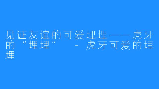 见证友谊的可爱埋埋——虎牙的“埋埋” -虎牙可爱的埋埋