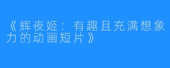 《辉夜姬:有趣且充满想象力的动画短片》