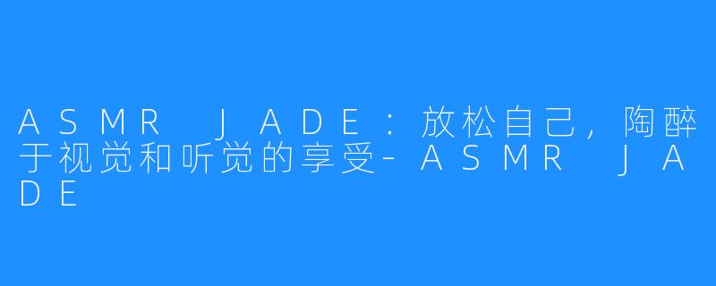 ASMR JADE：放松自己，陶醉于视觉和听觉的享受-ASMR JADE