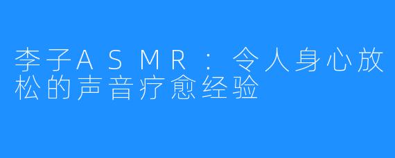 李子ASMR：令人身心放松的声音疗愈经验