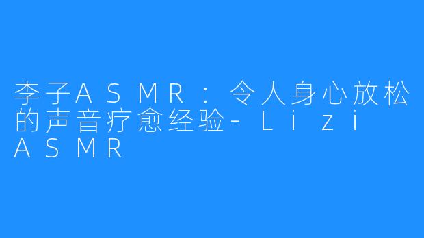 李子ASMR：令人身心放松的声音疗愈经验-Lizi ASMR