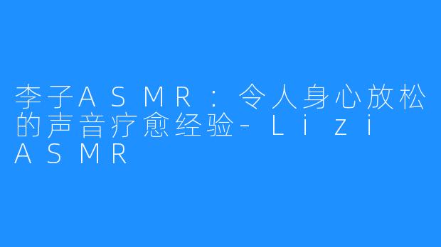 李子ASMR:令人身心放松的声音疗愈经验-Lizi ASMR
