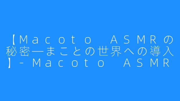 【Macoto ASMRの秘密―まことの世界への導入】-Macoto ASMR まこと。