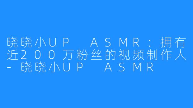 晓晓小UP ASMR：拥有近200万粉丝的视频制作人-晓晓小UP ASMR