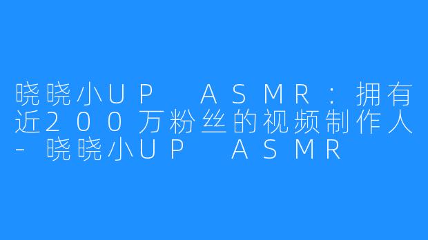 晓晓小UP ASMR:拥有近200万粉丝的视频制作人-晓晓小UP ASMR