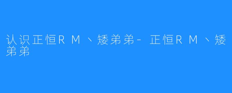 认识正恒RM丶矮弟弟-正恒RM丶矮弟弟