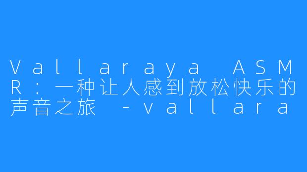Vallaraya ASMR：一种让人感到放松快乐的声音之旅 -vallaraya ASMR
