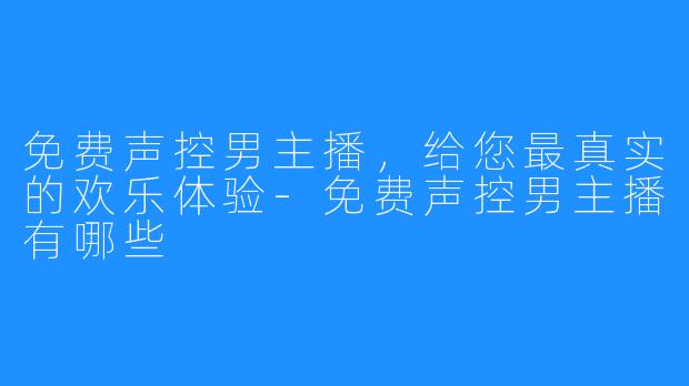 免费声控男主播，给您最真实的欢乐体验-免费声控男主播有哪些