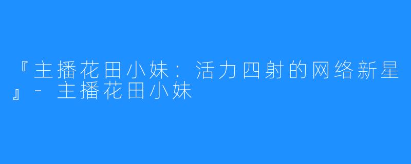『主播花田小妹:活力四射的网络新星』-主播花田小妹