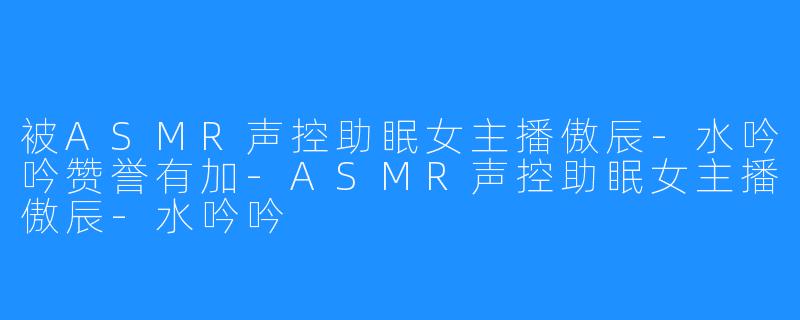 被ASMR声控助眠女主播傲辰-水吟吟赞誉有加-ASMR声控助眠女主播傲辰-水吟吟