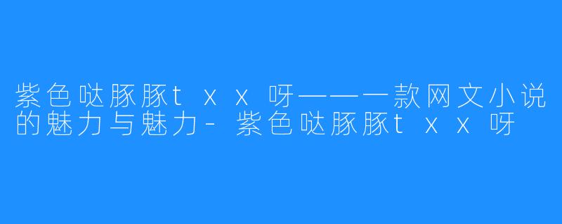 紫色哒豚豚txx呀——一款网文小说的魅力与魅力-紫色哒豚豚txx呀