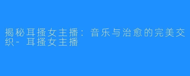 揭秘耳搔女主播：音乐与治愈的完美交织-耳搔女主播