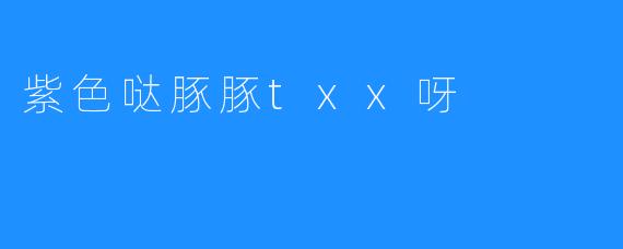 紫色哒豚豚txx呀——一款网文小说的魅力与魅力