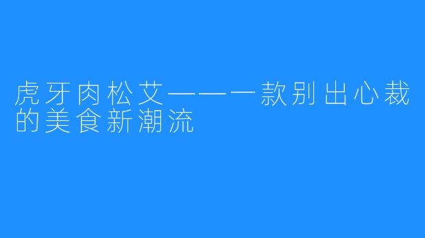 虎牙肉松艾——一款别出心裁的美食新潮流