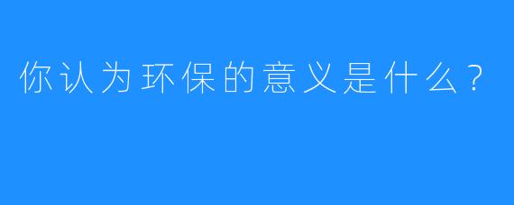 你认为环保的意义是什么？