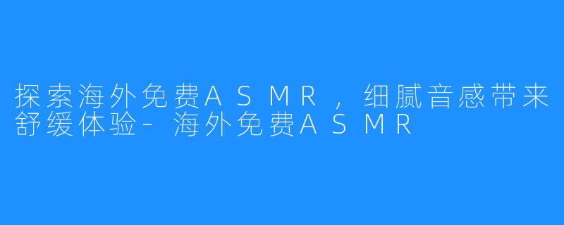 探索海外免费ASMR，细腻音感带来舒缓体验-海外免费ASMR
