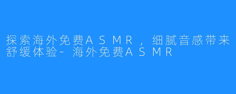 探索海外免费ASMR，细腻音感带来舒缓体验-海外免费ASMR