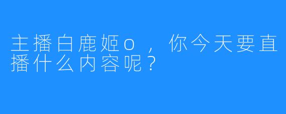 主播白鹿姬o，你今天要直播什么内容呢？