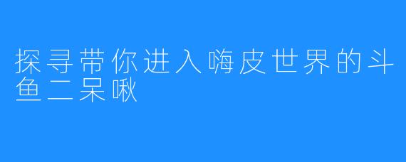 探寻带你进入嗨皮世界的斗鱼二呆啾