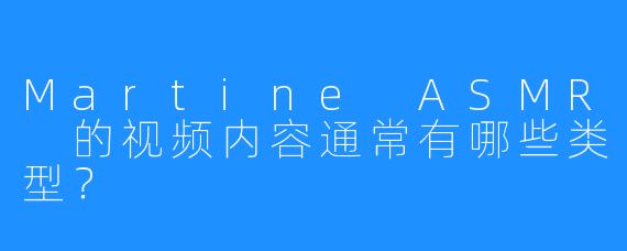 Martine ASMR 的视频内容通常有哪些类型？