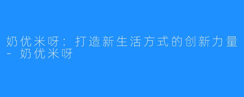 奶优米呀:打造新生活方式的创新力量-奶优米呀