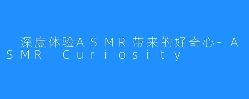  深度体验ASMR带来的好奇心-ASMR Curiosity