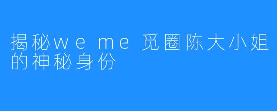 揭秘weme觅圈陈大小姐的神秘身份
