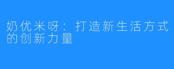 奶优米呀:打造新生活方式的创新力量