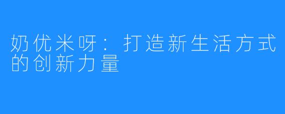 奶优米呀：打造新生活方式的创新力量