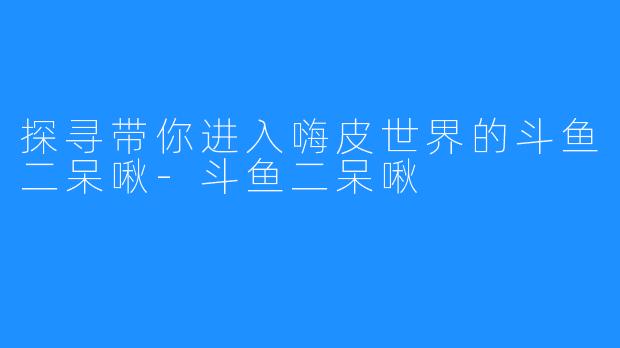 探寻带你进入嗨皮世界的斗鱼二呆啾-斗鱼二呆啾