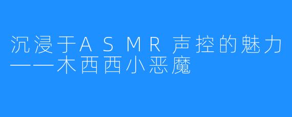 沉浸于ASMR声控的魅力——木西西小恶魔