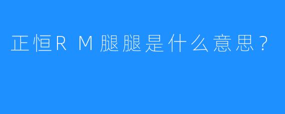 正恒RM腿腿是什么意思？
